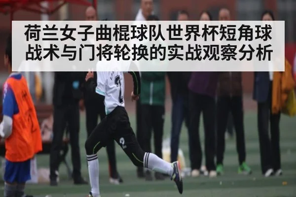 荷兰女子曲棍球队世界杯短角球战术与门将轮换的实战观察分析